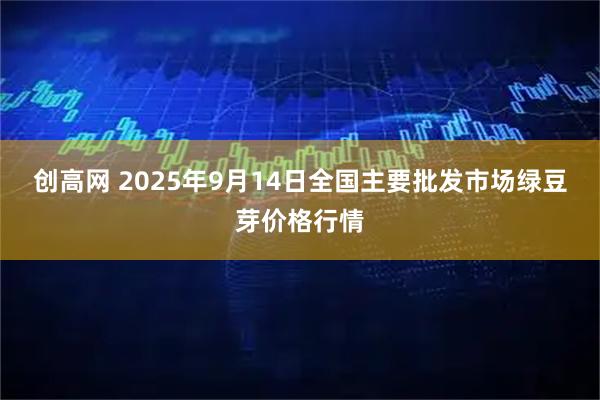 创高网 2025年9月14日全国主要批发市场绿豆芽价格行情