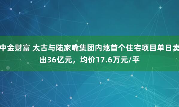 中金财富 太古与陆家嘴集团内地首个住宅项目单日卖出36亿元，均价17.6万元/平