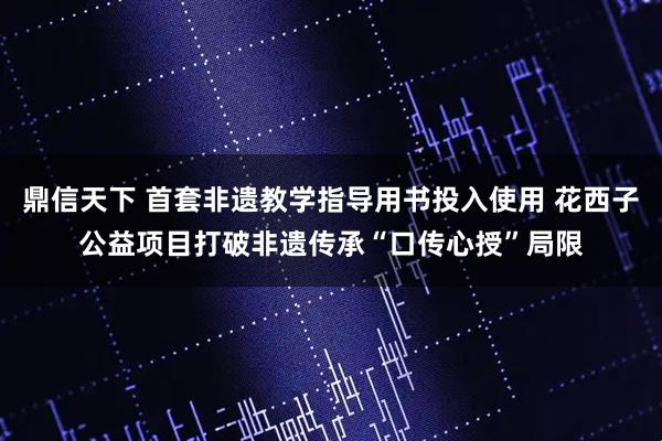 鼎信天下 首套非遗教学指导用书投入使用 花西子公益项目打破非遗传承“口传心授”局限