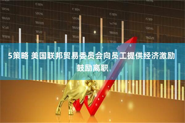 5策略 美国联邦贸易委员会向员工提供经济激励 鼓励离职