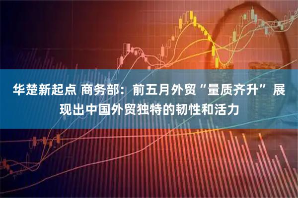 华楚新起点 商务部：前五月外贸“量质齐升” 展现出中国外贸独特的韧性和活力