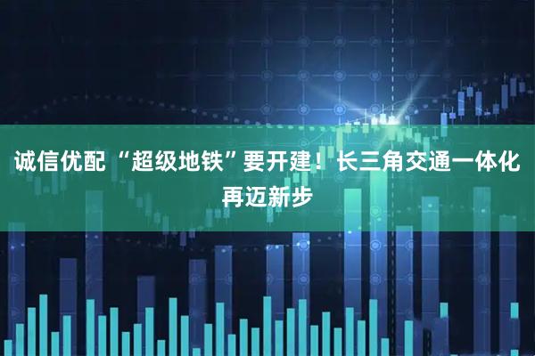 诚信优配 “超级地铁”要开建！长三角交通一体化再迈新步