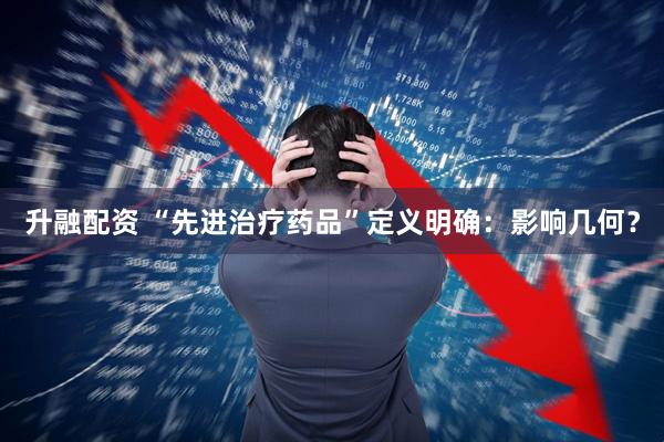 升融配资 “先进治疗药品”定义明确：影响几何？