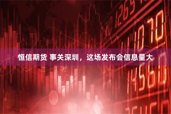 恒信期货 事关深圳，这场发布会信息量大