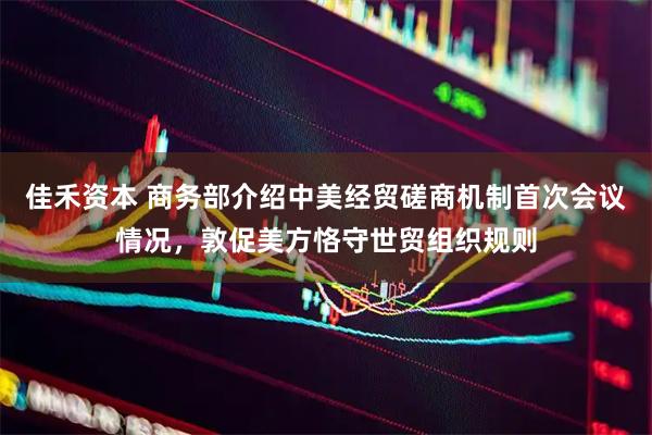 佳禾资本 商务部介绍中美经贸磋商机制首次会议情况，敦促美方恪守世贸组织规则