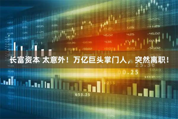 长富资本 太意外！万亿巨头掌门人，突然离职！