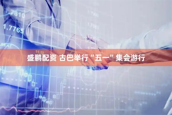 盛鹏配资 古巴举行“五一”集会游行