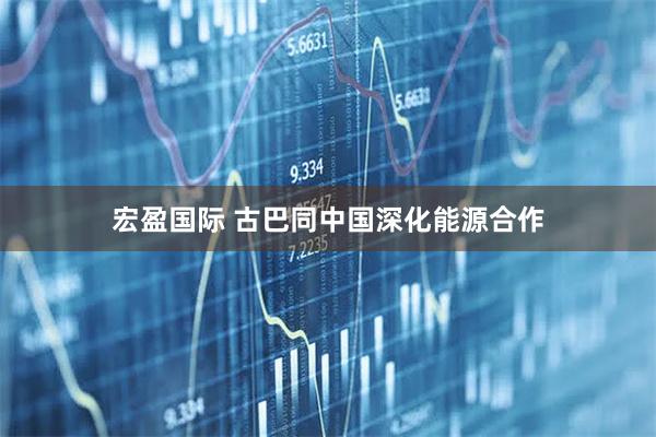 宏盈国际 古巴同中国深化能源合作