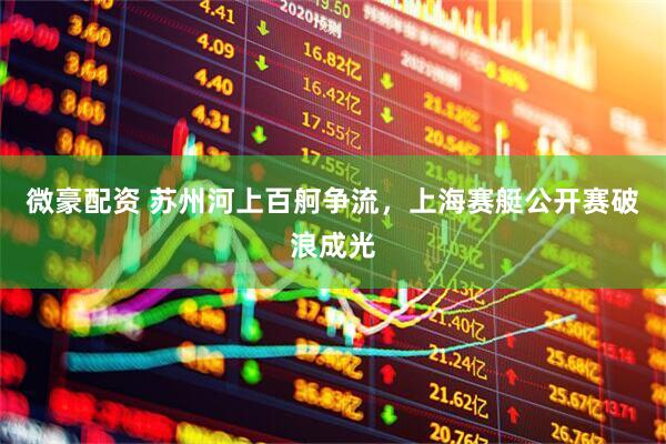 微豪配资 苏州河上百舸争流，上海赛艇公开赛破浪成光