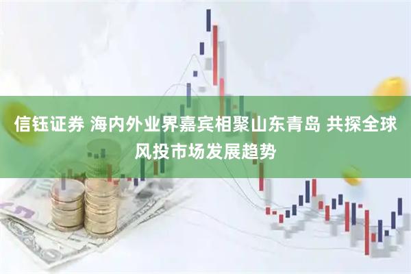 信钰证券 海内外业界嘉宾相聚山东青岛 共探全球风投市场发展趋势