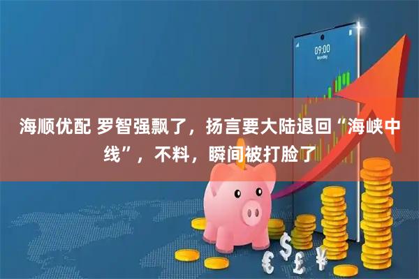 海顺优配 罗智强飘了，扬言要大陆退回“海峡中线”，不料，瞬间被打脸了