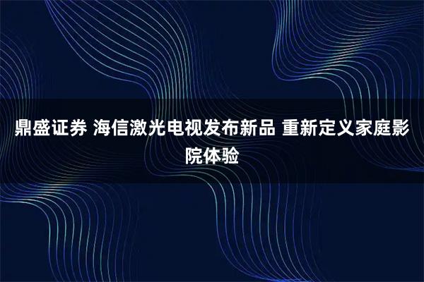 鼎盛证券 海信激光电视发布新品 重新定义家庭影院体验