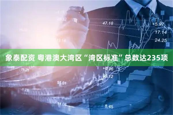 象泰配资 粤港澳大湾区“湾区标准”总数达235项