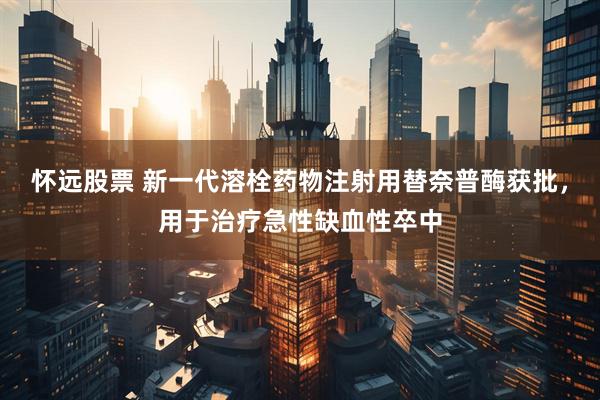 怀远股票 新一代溶栓药物注射用替奈普酶获批，用于治疗急性缺血性卒中