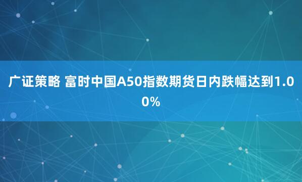 广证策略 富时中国A50指数期货日内跌幅达到1.00%