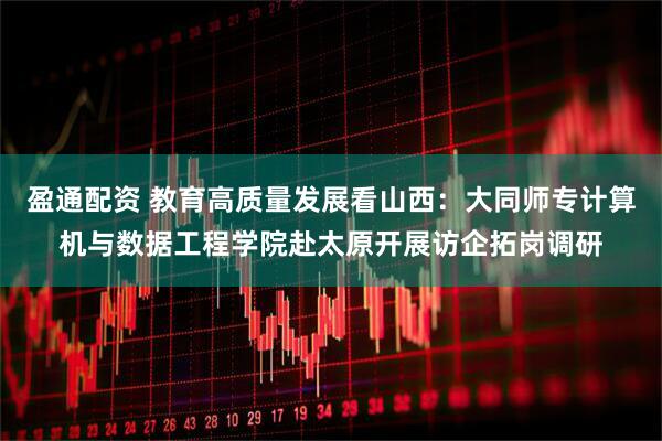 盈通配资 教育高质量发展看山西：大同师专计算机与数据工程学院赴太原开展访企拓岗调研