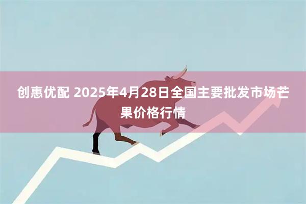 创惠优配 2025年4月28日全国主要批发市场芒果价格行情