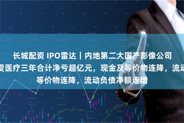 长城配资 IPO雷达｜内地第二大国产影像公司转道港股，普爱医疗三年合计净亏超亿元，现金及等价物连降，流动负债净额连增