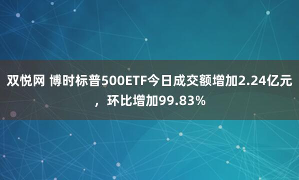 双悦网 博时标普500ETF今日成交额增加2.24亿元，环比增加99.83%