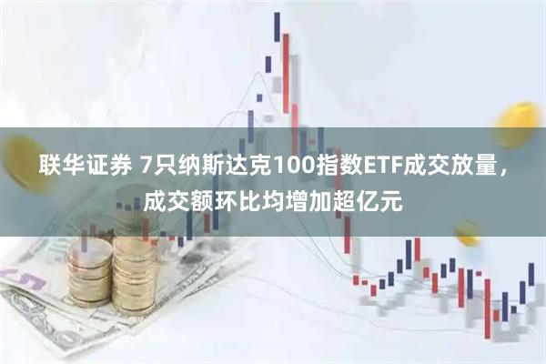 联华证券 7只纳斯达克100指数ETF成交放量，成交额环比均增加超亿元