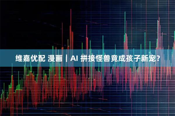 维嘉优配 漫画｜AI 拼接怪兽竟成孩子新宠？