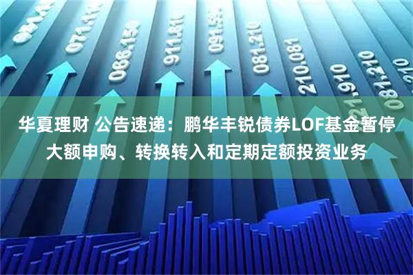 华夏理财 公告速递：鹏华丰锐债券LOF基金暂停大额申购、转换转入和定期定额投资业务