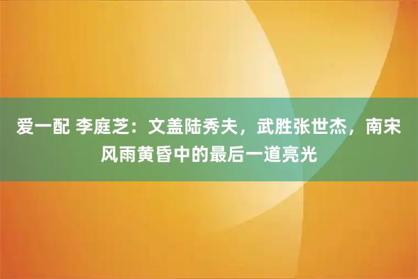 爱一配 李庭芝：文盖陆秀夫，武胜张世杰，南宋风雨黄昏中的最后一道亮光